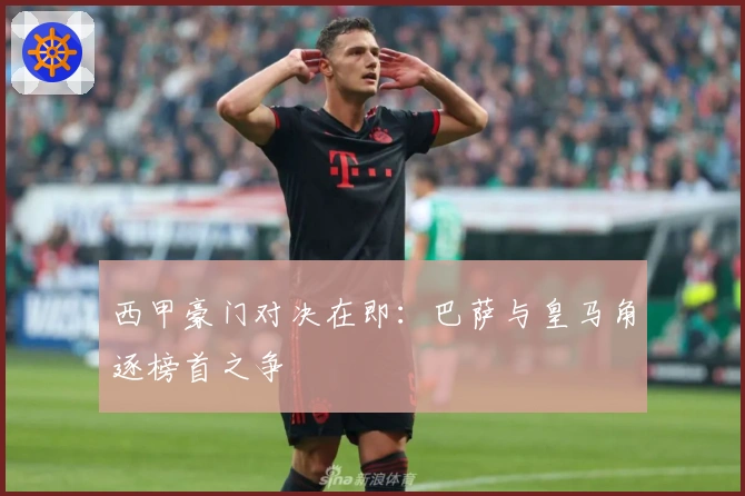 西甲豪门对决在即：巴萨与皇马角逐榜首之争