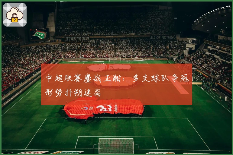 中超联赛鏖战正酣，多支球队争冠形势扑朔迷离