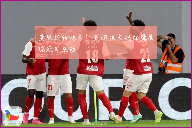 曼联逆转绝杀！英超焦点战红魔展现冠军底蕴