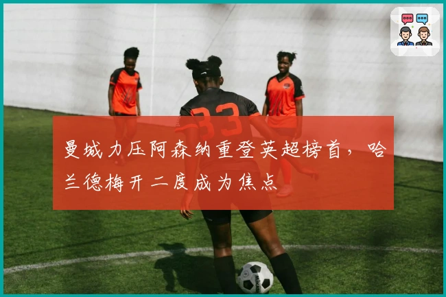 曼城力压阿森纳重登英超榜首,哈兰德梅开二度成为焦点