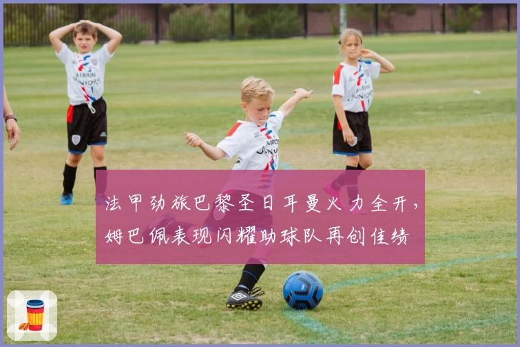 法甲劲旅巴黎圣日耳曼火力全开，姆巴佩表现闪耀助球队再创佳绩