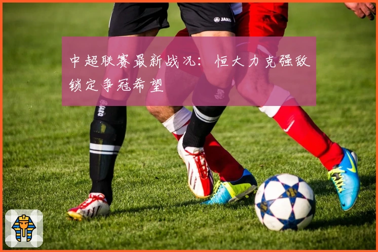 中超联赛最新战况:恒大力克强敌锁定争冠希望